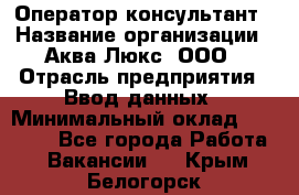 Оператор-консультант › Название организации ­ Аква Люкс, ООО › Отрасль предприятия ­ Ввод данных › Минимальный оклад ­ 30 000 - Все города Работа » Вакансии   . Крым,Белогорск